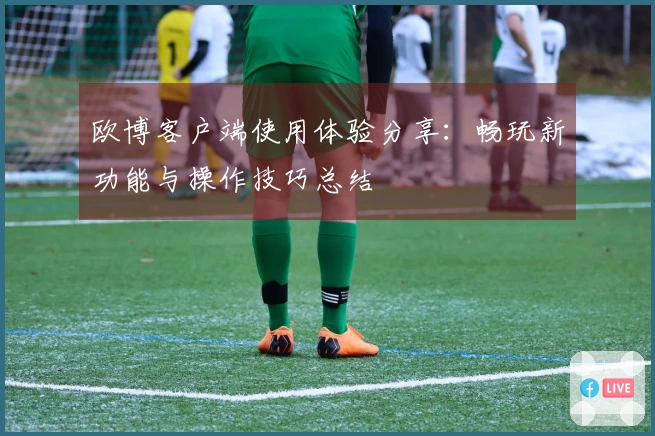 欧博客户端使用体验分享：畅玩新功能与操作技巧总结